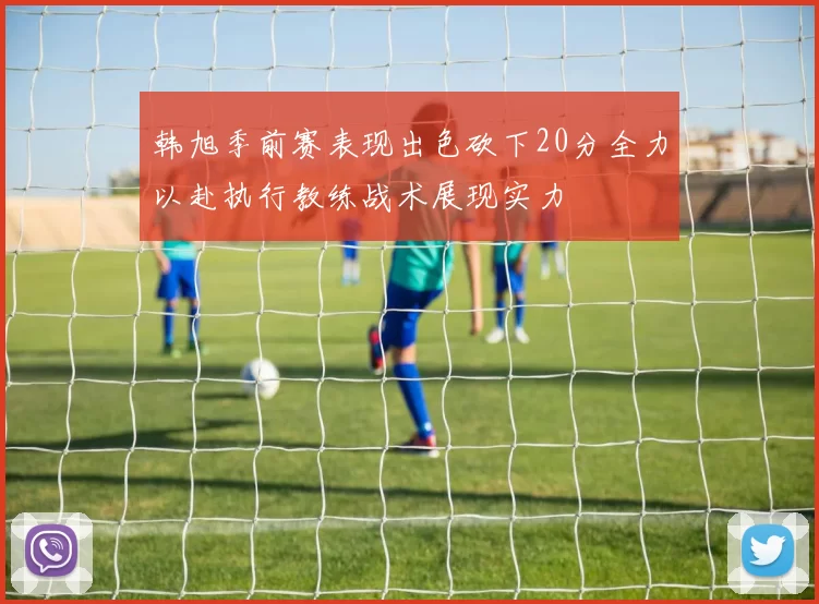 韩旭季前赛表现出色砍下20分全力以赴执行教练战术展现实力