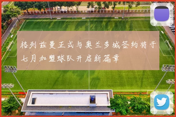 格列兹曼正式与奥兰多城签约将于七月加盟球队开启新篇章