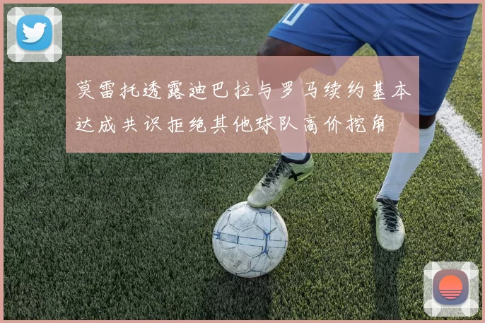 莫雷托透露迪巴拉与罗马续约基本达成共识拒绝其他球队高价挖角
