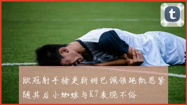 欧冠射手榜更新姆巴佩领跑凯恩紧随其后小蜘蛛与K7表现不俗
