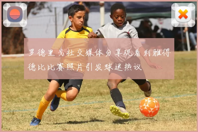 罗德里戈社交媒体分享观看利雅得德比比赛照片引发球迷热议