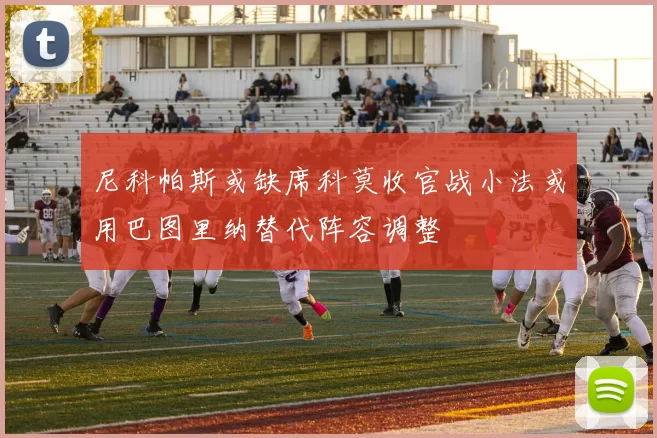 尼科帕斯或缺席科莫收官战小法或用巴图里纳替代阵容调整