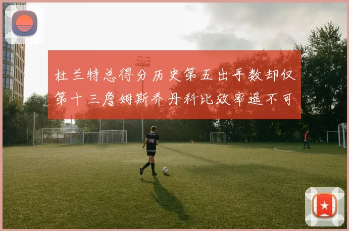 杜兰特总得分历史第五出手数却仅第十三詹姆斯乔丹科比效率遥不可及