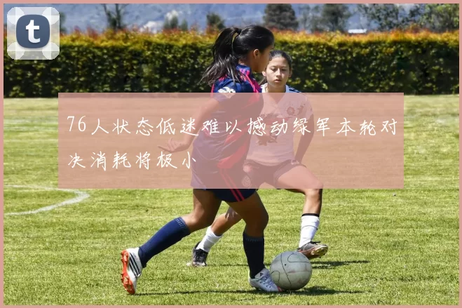 76人状态低迷难以撼动绿军本轮对决消耗将极小