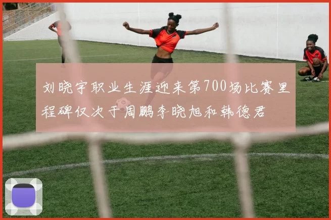 刘晓宇职业生涯迎来第700场比赛里程碑仅次于周鹏李晓旭和韩德君