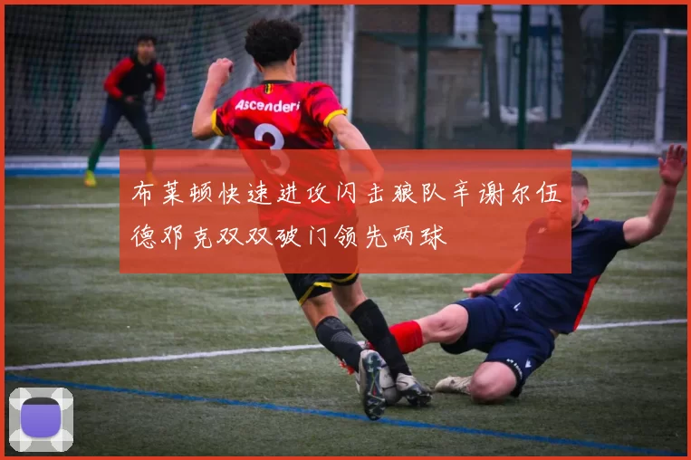 布莱顿快速进攻闪击狼队辛谢尔伍德邓克双双破门领先两球