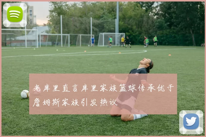 老库里直言库里家族篮球传承优于詹姆斯家族引发热议