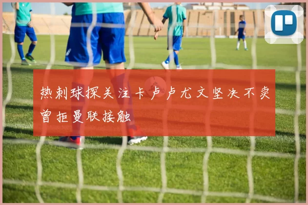 热刺球探关注卡卢卢尤文坚决不卖曾拒曼联接触
