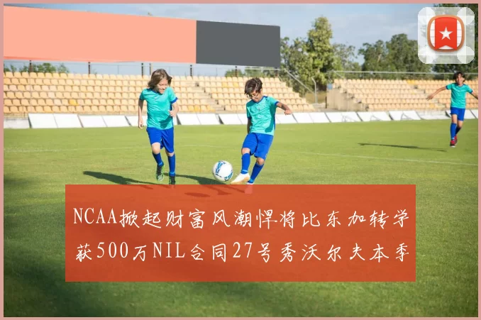 NCAA掀起财富风潮悍将比东加转学获500万NIL合同27号秀沃尔夫本季收入280万