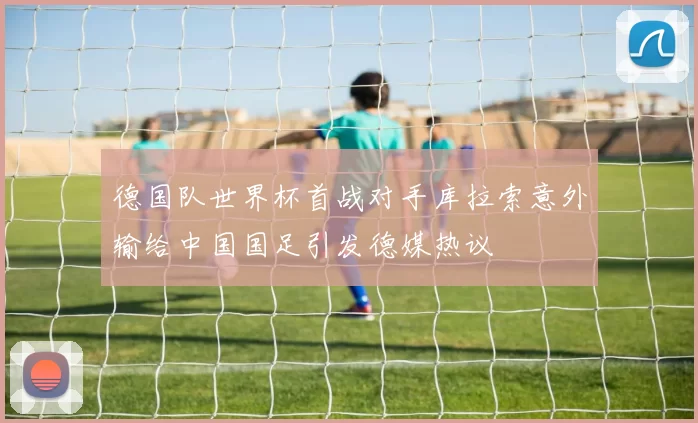 德国队世界杯首战对手库拉索意外输给中国国足引发德媒热议