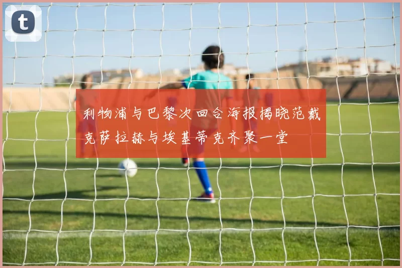 利物浦与巴黎次回合海报揭晓范戴克萨拉赫与埃基蒂克齐聚一堂