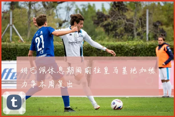 姆巴佩休息期间前往皇马基地加练力争本周复出
