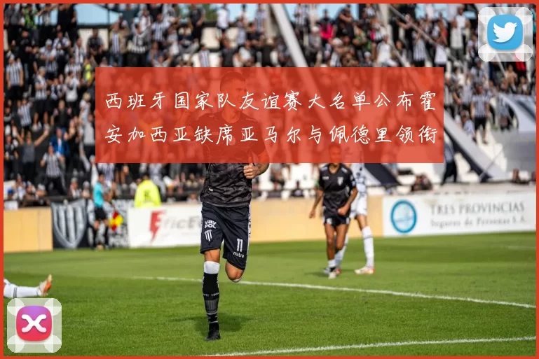 西班牙国家队友谊赛大名单公布霍安加西亚缺席亚马尔与佩德里领衔出战