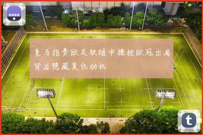 皇马指责欧足联暗中操控欧冠出局背后隐藏复仇动机