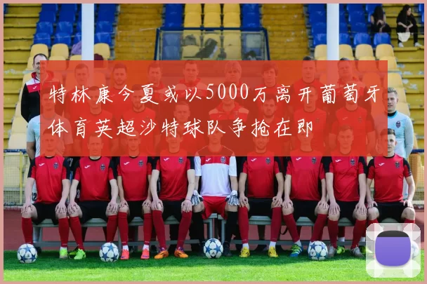 特林康今夏或以5000万离开葡萄牙体育英超沙特球队争抢在即